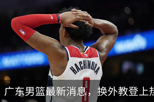 广东男篮最新消息，换外教登上热搜 胡明轩回应网暴 U21奖项大丰收